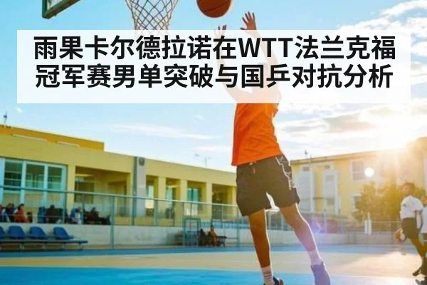 雨果卡尔德拉诺在WTT法兰克福冠军赛男单突破与国乒对抗分析